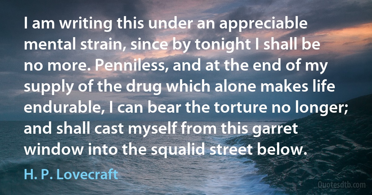 I am writing this under an appreciable mental strain, since by tonight I shall be no more. Penniless, and at the end of my supply of the drug which alone makes life endurable, I can bear the torture no longer; and shall cast myself from this garret window into the squalid street below. (H. P. Lovecraft)