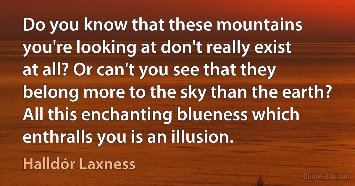 Do you know that these mountains you're looking at don't really exist at all? Or can't you see that they belong more to the sky than the earth? All this enchanting blueness which enthralls you is an illusion. (Halldór Laxness)