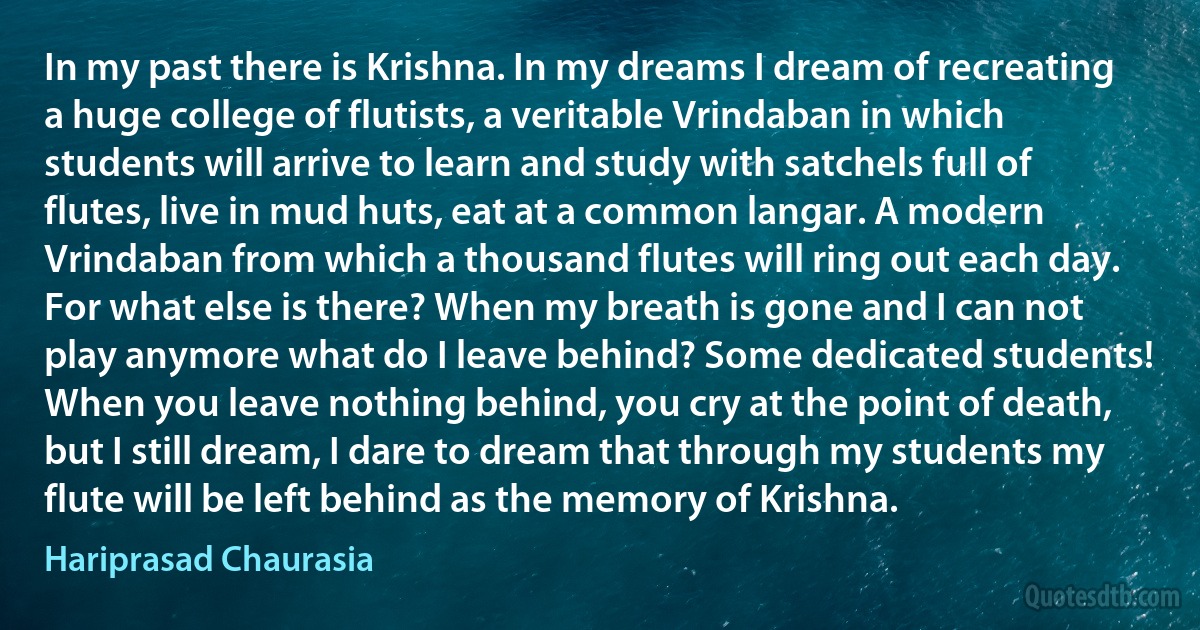 In my past there is Krishna. In my dreams I dream of recreating a huge college of flutists, a veritable Vrindaban in which students will arrive to learn and study with satchels full of flutes, live in mud huts, eat at a common langar. A modern Vrindaban from which a thousand flutes will ring out each day. For what else is there? When my breath is gone and I can not play anymore what do I leave behind? Some dedicated students! When you leave nothing behind, you cry at the point of death, but I still dream, I dare to dream that through my students my flute will be left behind as the memory of Krishna. (Hariprasad Chaurasia)