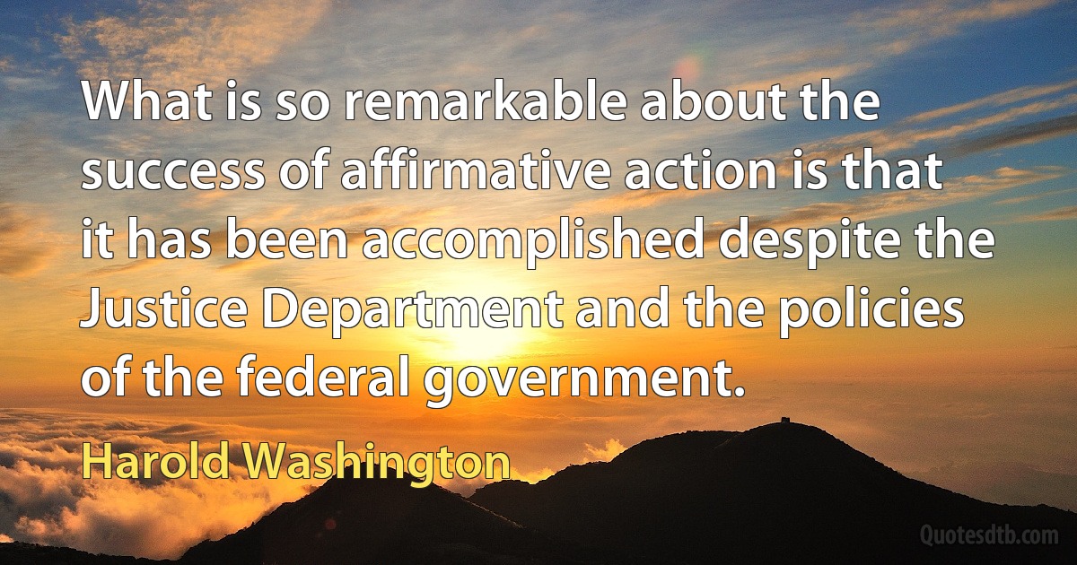 What is so remarkable about the success of affirmative action is that it has been accomplished despite the Justice Department and the policies of the federal government. (Harold Washington)