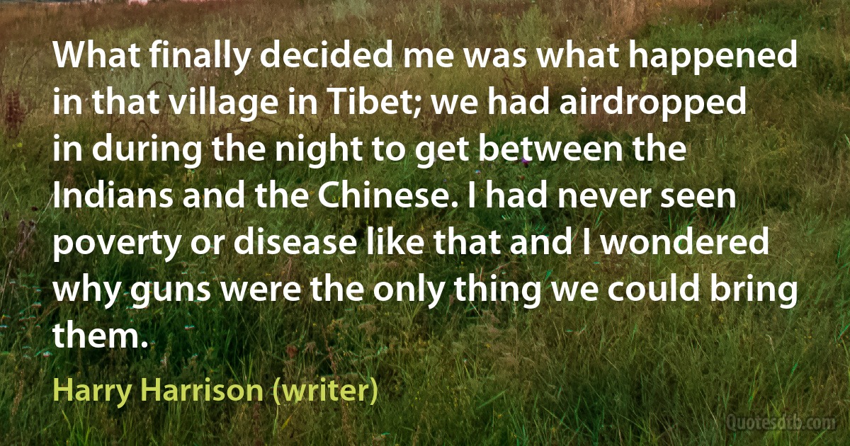 What finally decided me was what happened in that village in Tibet; we had airdropped in during the night to get between the Indians and the Chinese. I had never seen poverty or disease like that and I wondered why guns were the only thing we could bring them. (Harry Harrison (writer))