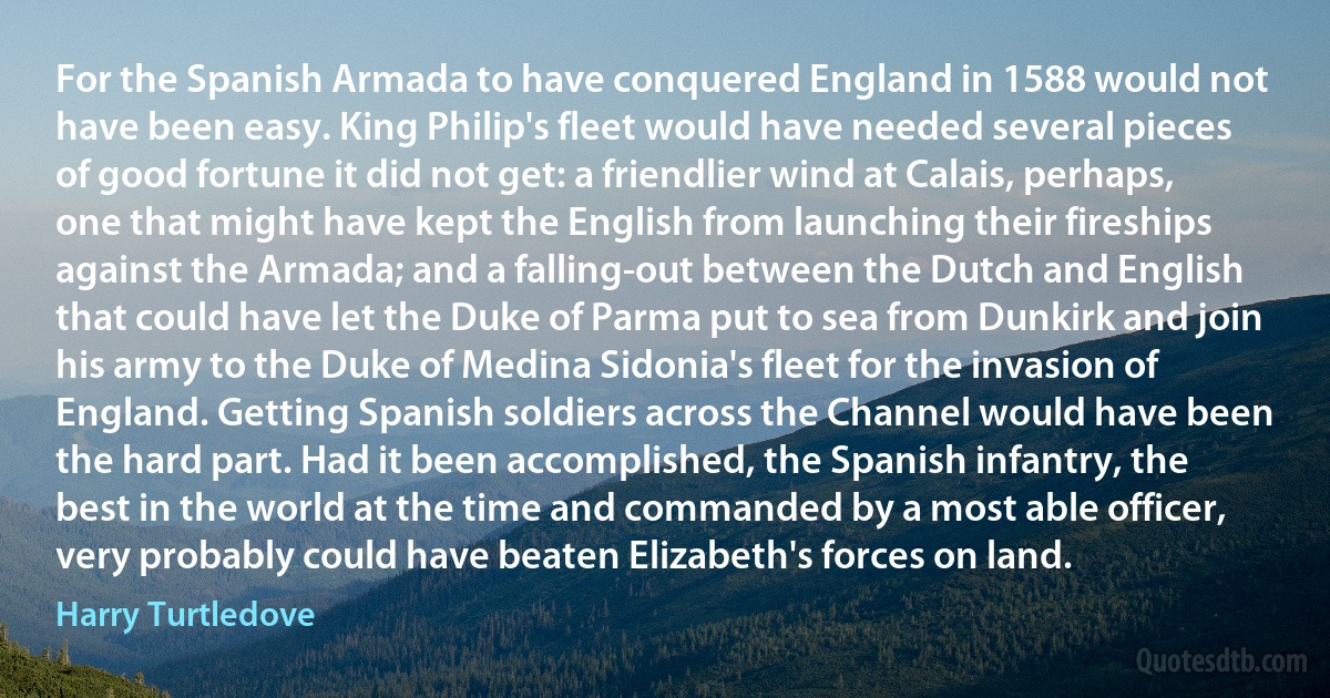 For the Spanish Armada to have conquered England in 1588 would not have been easy. King Philip's fleet would have needed several pieces of good fortune it did not get: a friendlier wind at Calais, perhaps, one that might have kept the English from launching their fireships against the Armada; and a falling-out between the Dutch and English that could have let the Duke of Parma put to sea from Dunkirk and join his army to the Duke of Medina Sidonia's fleet for the invasion of England. Getting Spanish soldiers across the Channel would have been the hard part. Had it been accomplished, the Spanish infantry, the best in the world at the time and commanded by a most able officer, very probably could have beaten Elizabeth's forces on land. (Harry Turtledove)