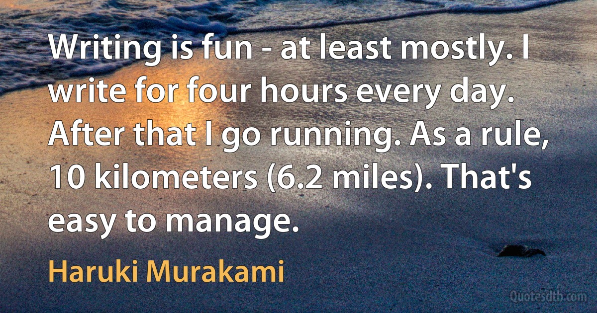 Writing is fun - at least mostly. I write for four hours every day. After that I go running. As a rule, 10 kilometers (6.2 miles). That's easy to manage. (Haruki Murakami)