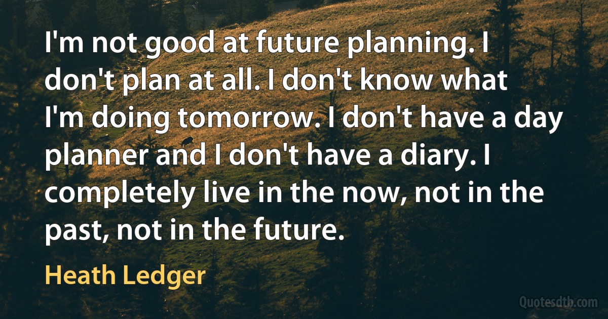 I'm not good at future planning. I don't plan at all. I don't know what I'm doing tomorrow. I don't have a day planner and I don't have a diary. I completely live in the now, not in the past, not in the future. (Heath Ledger)