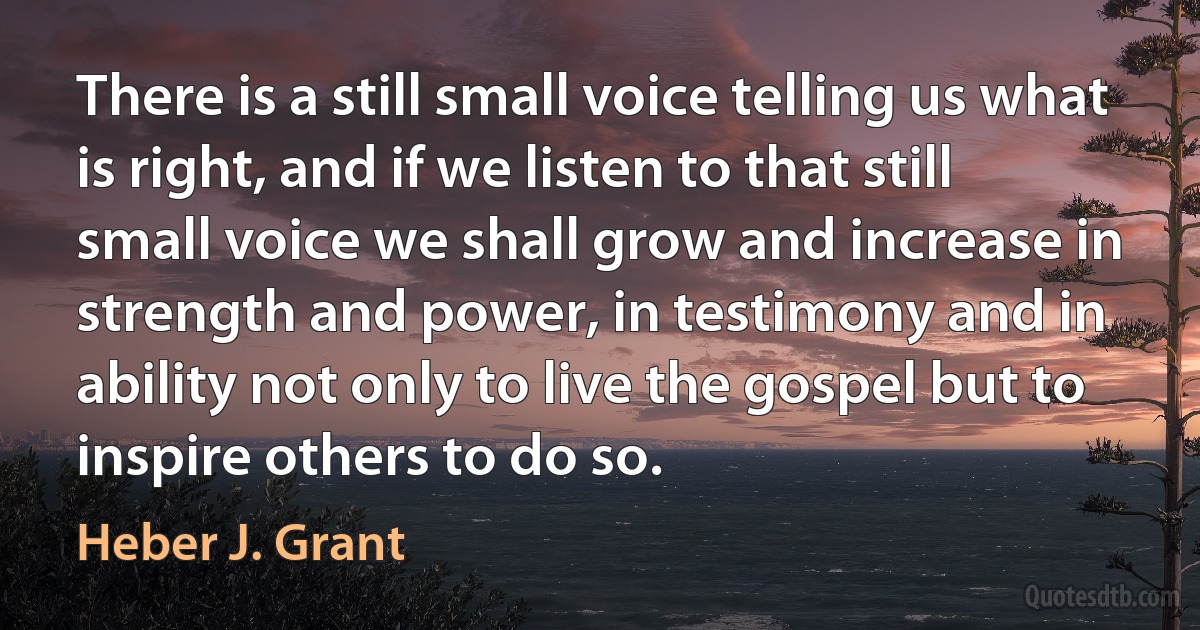 There is a still small voice telling us what is right, and if we listen to that still small voice we shall grow and increase in strength and power, in testimony and in ability not only to live the gospel but to inspire others to do so. (Heber J. Grant)