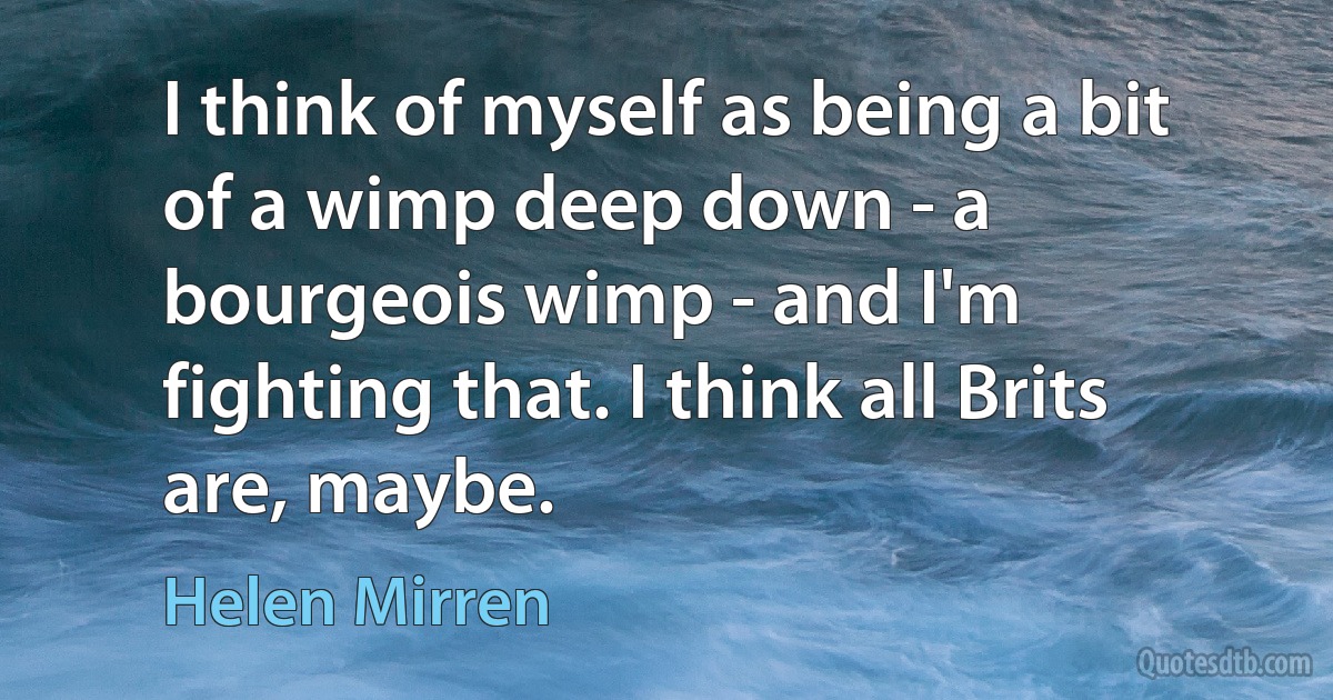 I think of myself as being a bit of a wimp deep down - a bourgeois wimp - and I'm fighting that. I think all Brits are, maybe. (Helen Mirren)