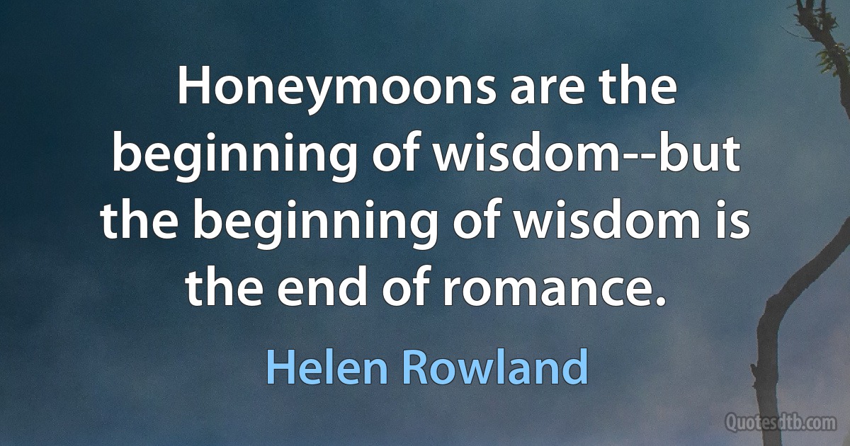 Honeymoons are the beginning of wisdom--but the beginning of wisdom is the end of romance. (Helen Rowland)