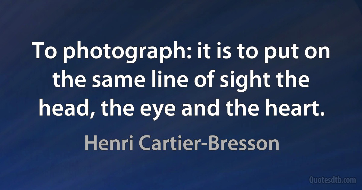 To photograph: it is to put on the same line of sight the head, the eye and the heart. (Henri Cartier-Bresson)