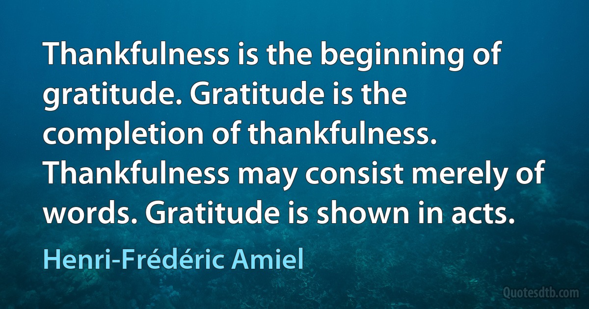 Thankfulness is the beginning of gratitude. Gratitude is the completion of thankfulness. Thankfulness may consist merely of words. Gratitude is shown in acts. (Henri-Frédéric Amiel)