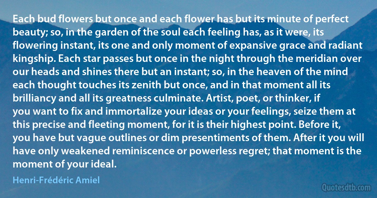 Each bud flowers but once and each flower has but its minute of perfect beauty; so, in the garden of the soul each feeling has, as it were, its flowering instant, its one and only moment of expansive grace and radiant kingship. Each star passes but once in the night through the meridian over our heads and shines there but an instant; so, in the heaven of the mind each thought touches its zenith but once, and in that moment all its brilliancy and all its greatness culminate. Artist, poet, or thinker, if you want to fix and immortalize your ideas or your feelings, seize them at this precise and fleeting moment, for it is their highest point. Before it, you have but vague outlines or dim presentiments of them. After it you will have only weakened reminiscence or powerless regret; that moment is the moment of your ideal. (Henri-Frédéric Amiel)