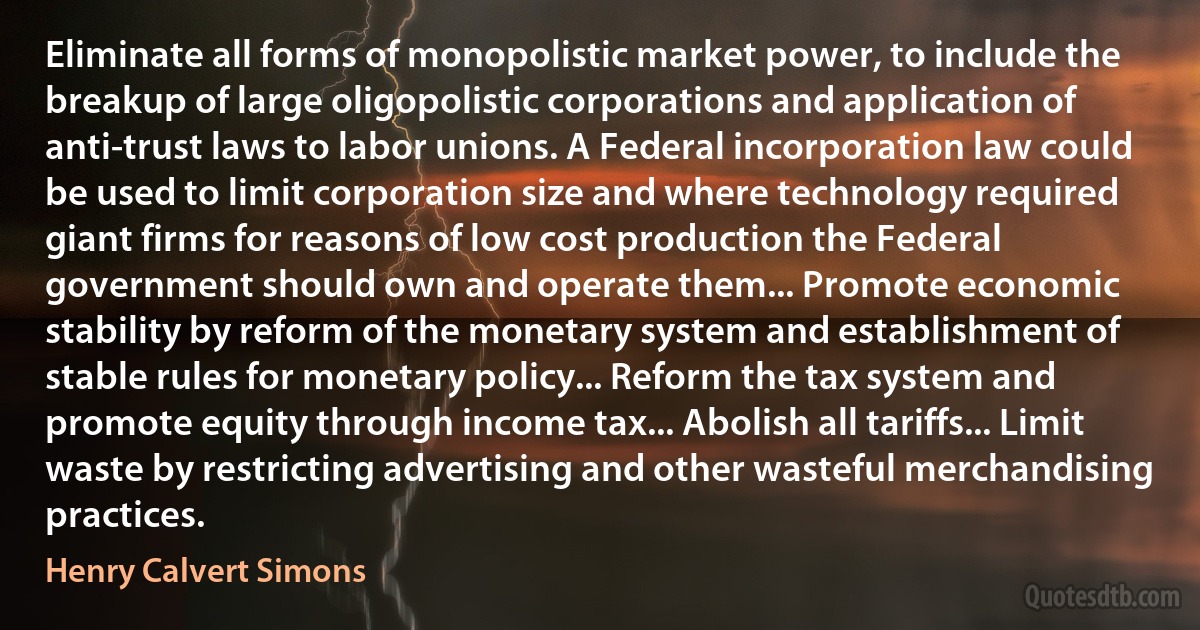 Eliminate all forms of monopolistic market power, to include the breakup of large oligopolistic corporations and application of anti-trust laws to labor unions. A Federal incorporation law could be used to limit corporation size and where technology required giant firms for reasons of low cost production the Federal government should own and operate them... Promote economic stability by reform of the monetary system and establishment of stable rules for monetary policy... Reform the tax system and promote equity through income tax... Abolish all tariffs... Limit waste by restricting advertising and other wasteful merchandising practices. (Henry Calvert Simons)