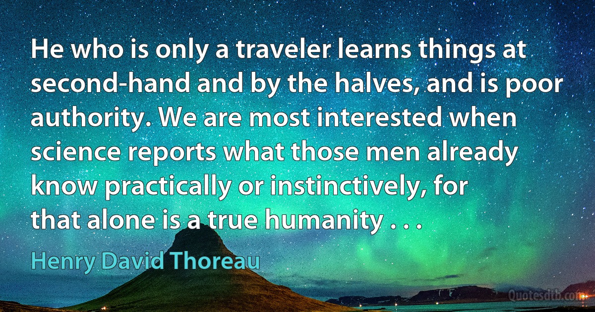 He who is only a traveler learns things at second-hand and by the halves, and is poor authority. We are most interested when science reports what those men already know practically or instinctively, for that alone is a true humanity . . . (Henry David Thoreau)