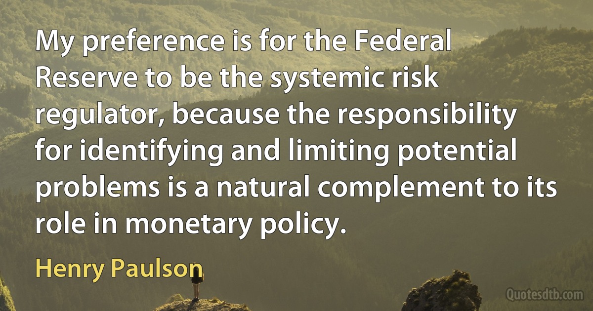 My preference is for the Federal Reserve to be the systemic risk regulator, because the responsibility for identifying and limiting potential problems is a natural complement to its role in monetary policy. (Henry Paulson)