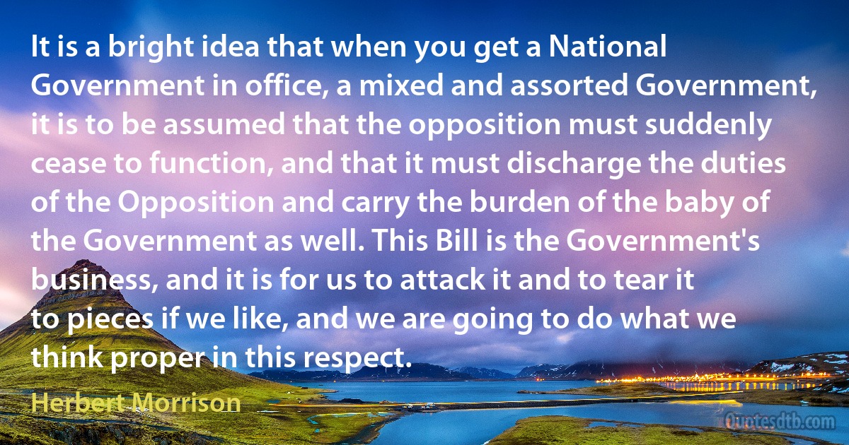 It is a bright idea that when you get a National Government in office, a mixed and assorted Government, it is to be assumed that the opposition must suddenly cease to function, and that it must discharge the duties of the Opposition and carry the burden of the baby of the Government as well. This Bill is the Government's business, and it is for us to attack it and to tear it to pieces if we like, and we are going to do what we think proper in this respect. (Herbert Morrison)