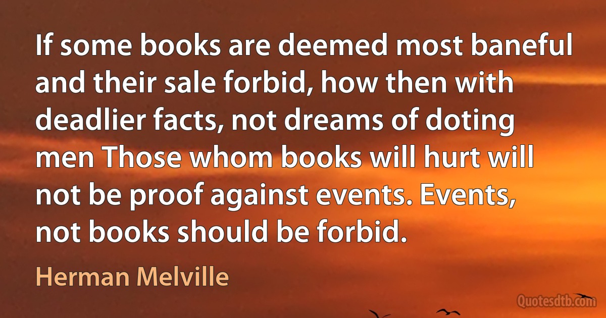 If some books are deemed most baneful and their sale forbid, how then with deadlier facts, not dreams of doting men Those whom books will hurt will not be proof against events. Events, not books should be forbid. (Herman Melville)