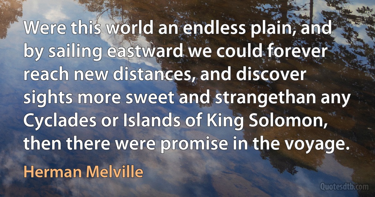 Were this world an endless plain, and by sailing eastward we could forever reach new distances, and discover sights more sweet and strangethan any Cyclades or Islands of King Solomon, then there were promise in the voyage. (Herman Melville)