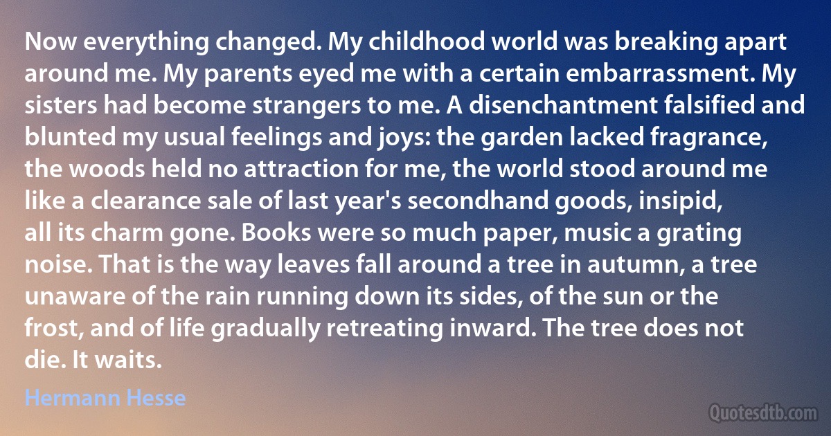 Now everything changed. My childhood world was breaking apart around me. My parents eyed me with a certain embarrassment. My sisters had become strangers to me. A disenchantment falsified and blunted my usual feelings and joys: the garden lacked fragrance, the woods held no attraction for me, the world stood around me like a clearance sale of last year's secondhand goods, insipid, all its charm gone. Books were so much paper, music a grating noise. That is the way leaves fall around a tree in autumn, a tree unaware of the rain running down its sides, of the sun or the frost, and of life gradually retreating inward. The tree does not die. It waits. (Hermann Hesse)