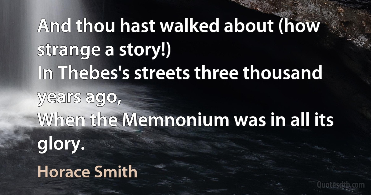 And thou hast walked about (how strange a story!)
In Thebes's streets three thousand years ago,
When the Memnonium was in all its glory. (Horace Smith)