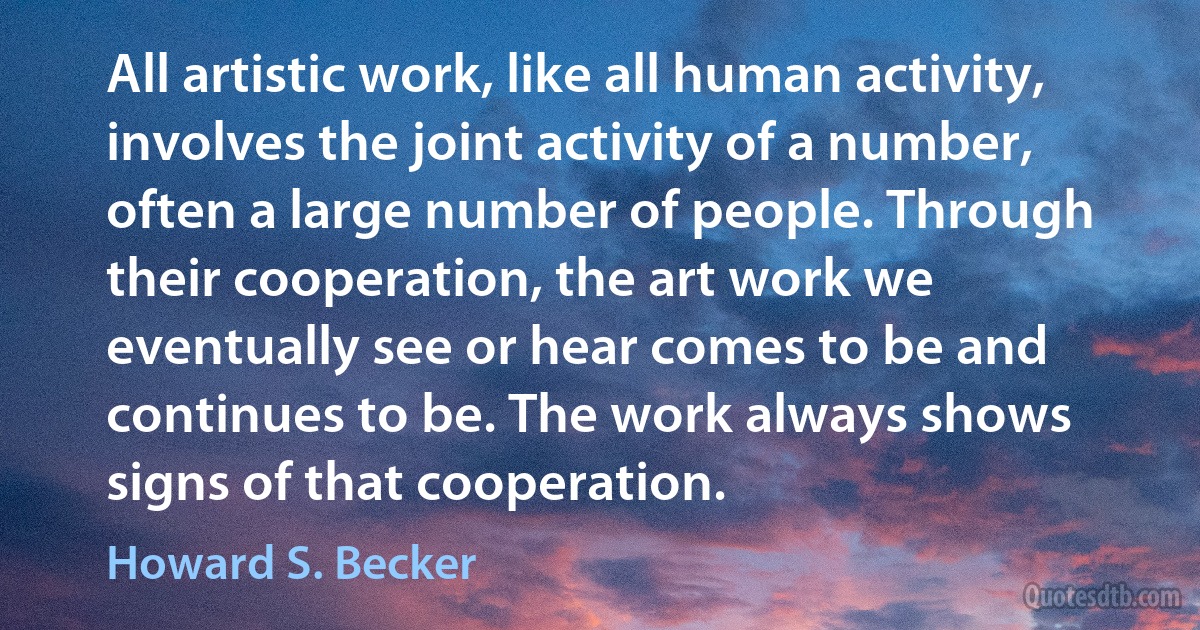 All artistic work, like all human activity, involves the joint activity of a number, often a large number of people. Through their cooperation, the art work we eventually see or hear comes to be and continues to be. The work always shows signs of that cooperation. (Howard S. Becker)