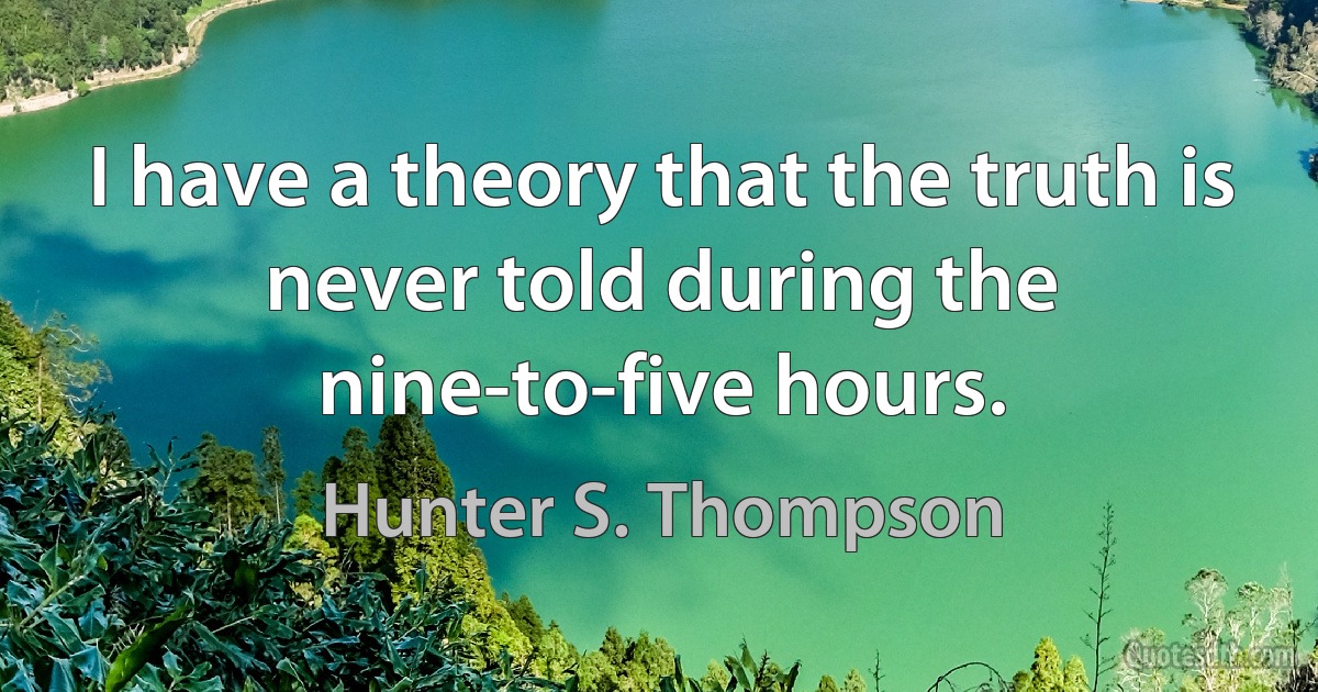 I have a theory that the truth is never told during the nine-to-five hours. (Hunter S. Thompson)