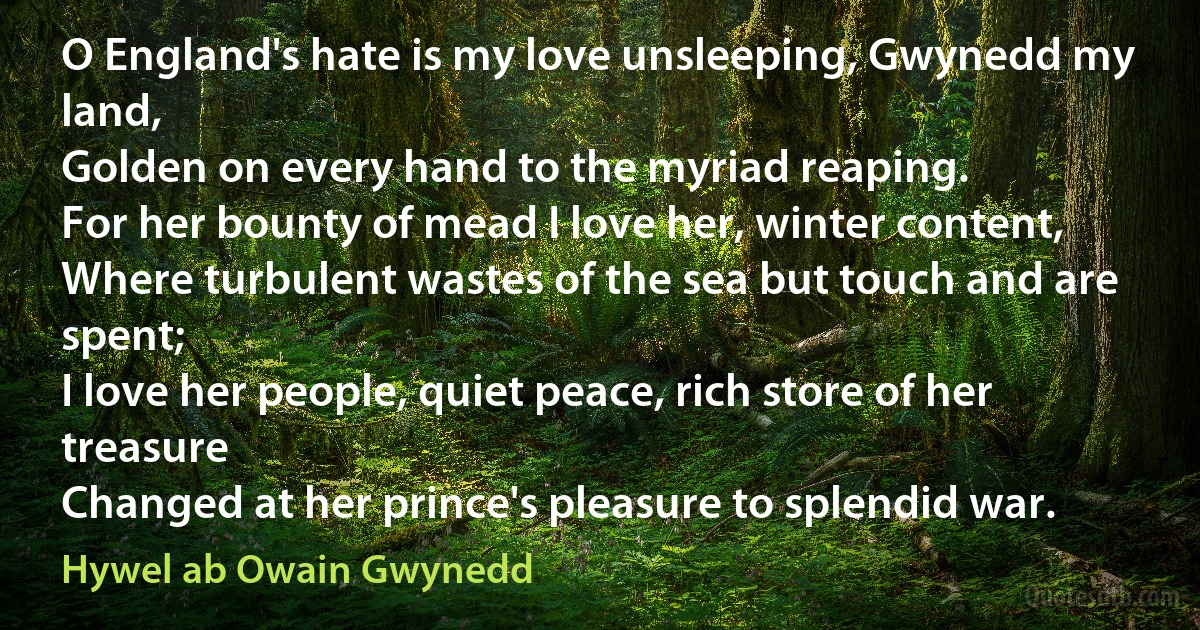 O England's hate is my love unsleeping, Gwynedd my land,
Golden on every hand to the myriad reaping.
For her bounty of mead I love her, winter content,
Where turbulent wastes of the sea but touch and are spent;
I love her people, quiet peace, rich store of her treasure
Changed at her prince's pleasure to splendid war. (Hywel ab Owain Gwynedd)