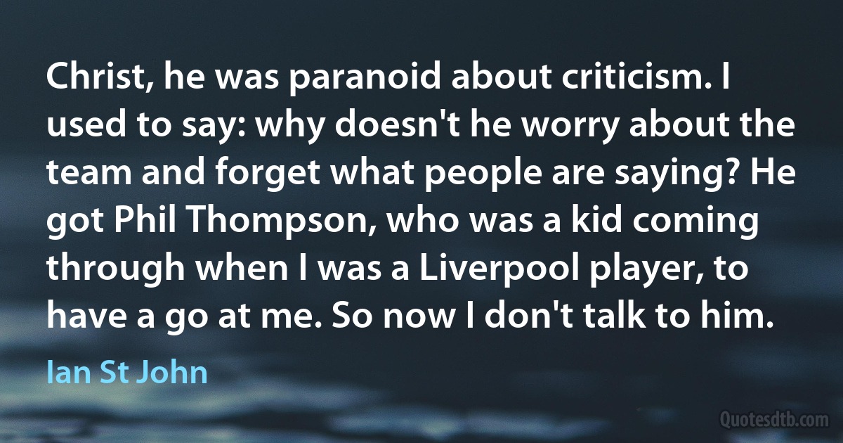 Christ, he was paranoid about criticism. I used to say: why doesn't he worry about the team and forget what people are saying? He got Phil Thompson, who was a kid coming through when I was a Liverpool player, to have a go at me. So now I don't talk to him. (Ian St John)