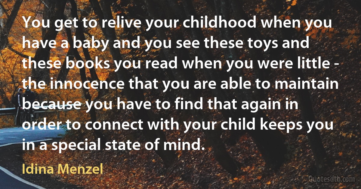 You get to relive your childhood when you have a baby and you see these toys and these books you read when you were little - the innocence that you are able to maintain because you have to find that again in order to connect with your child keeps you in a special state of mind. (Idina Menzel)