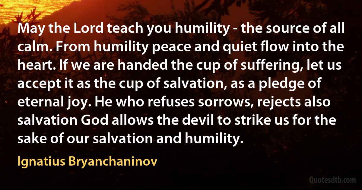 May the Lord teach you humility - the source of all calm. From humility peace and quiet flow into the heart. If we are handed the cup of suffering, let us accept it as the cup of salvation, as a pledge of eternal joy. He who refuses sorrows, rejects also salvation God allows the devil to strike us for the sake of our salvation and humility. (Ignatius Bryanchaninov)