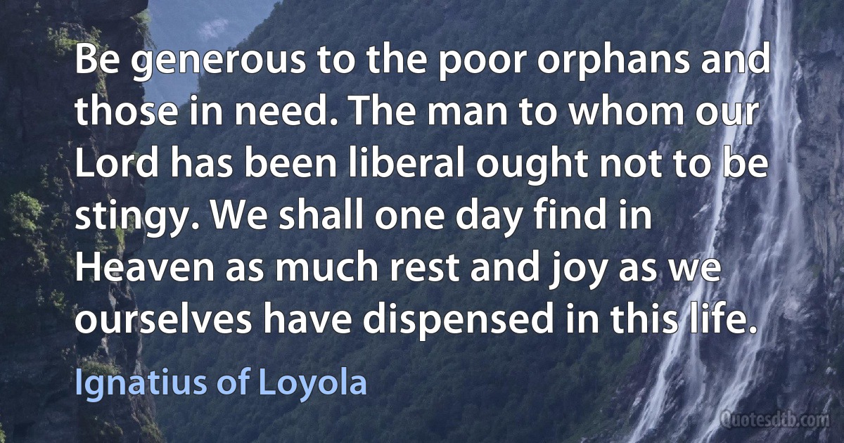 Be generous to the poor orphans and those in need. The man to whom our Lord has been liberal ought not to be stingy. We shall one day find in Heaven as much rest and joy as we ourselves have dispensed in this life. (Ignatius of Loyola)