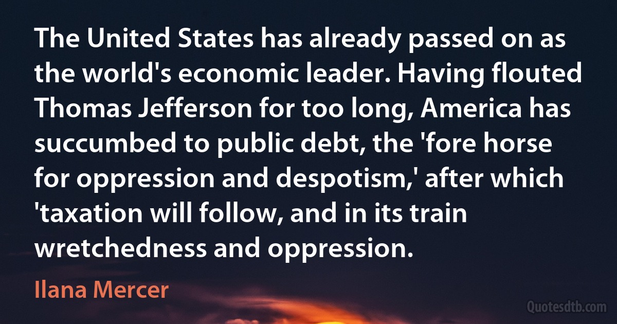 The United States has already passed on as the world's economic leader. Having flouted Thomas Jefferson for too long, America has succumbed to public debt, the 'fore horse for oppression and despotism,' after which 'taxation will follow, and in its train wretchedness and oppression. (Ilana Mercer)