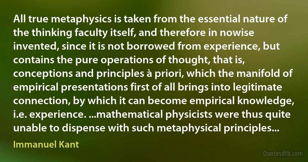 All true metaphysics is taken from the essential nature of the thinking faculty itself, and therefore in nowise invented, since it is not borrowed from experience, but contains the pure operations of thought, that is, conceptions and principles à priori, which the manifold of empirical presentations first of all brings into legitimate connection, by which it can become empirical knowledge, i.e. experience. ...mathematical physicists were thus quite unable to dispense with such metaphysical principles... (Immanuel Kant)