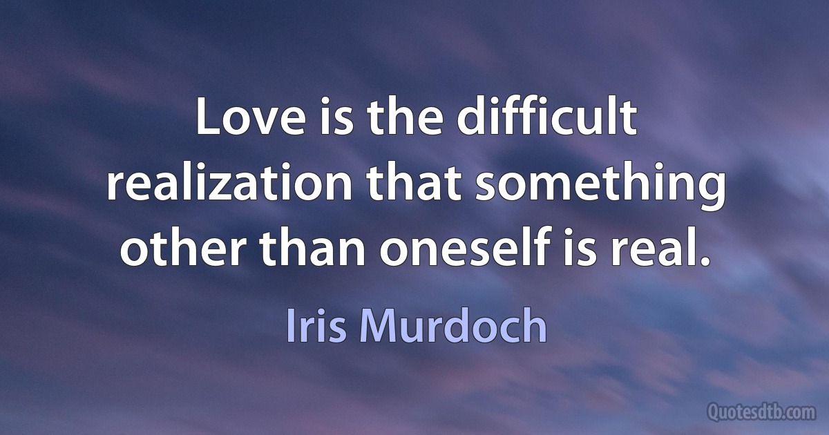 Love is the difficult realization that something other than oneself is real. (Iris Murdoch)