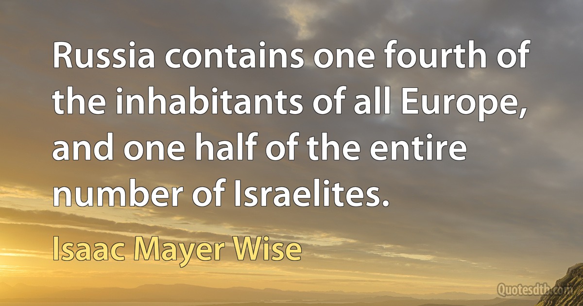 Russia contains one fourth of the inhabitants of all Europe, and one half of the entire number of Israelites. (Isaac Mayer Wise)