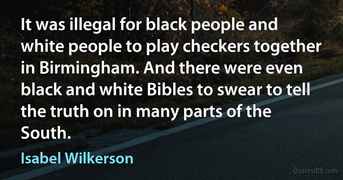 It was illegal for black people and white people to play checkers together in Birmingham. And there were even black and white Bibles to swear to tell the truth on in many parts of the South. (Isabel Wilkerson)