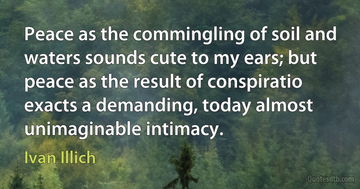 Peace as the commingling of soil and waters sounds cute to my ears; but peace as the result of conspiratio exacts a demanding, today almost unimaginable intimacy. (Ivan Illich)