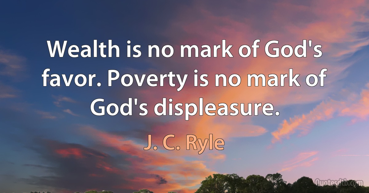 Wealth is no mark of God's favor. Poverty is no mark of God's displeasure. (J. C. Ryle)