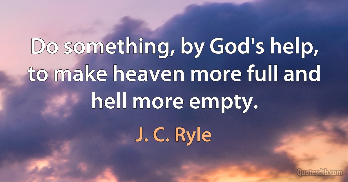 Do something, by God's help, to make heaven more full and hell more empty. (J. C. Ryle)