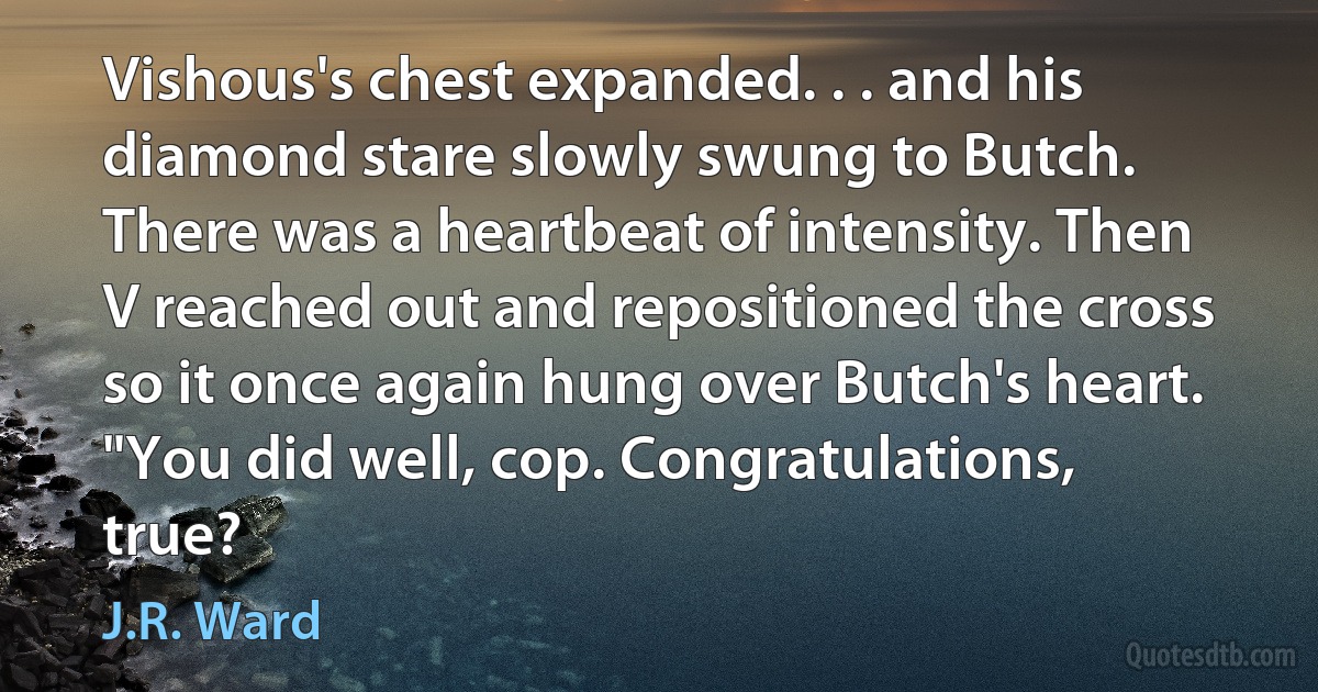 Vishous's chest expanded. . . and his diamond stare slowly swung to Butch. There was a heartbeat of intensity. Then V reached out and repositioned the cross so it once again hung over Butch's heart. "You did well, cop. Congratulations, true? (J.R. Ward)