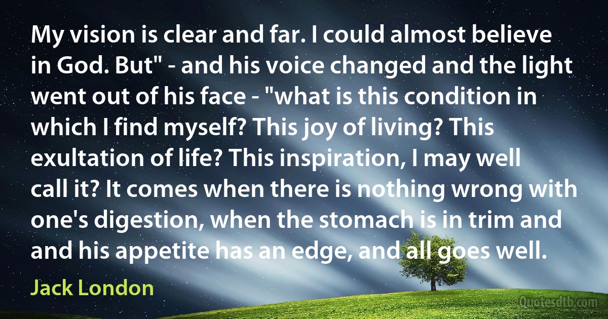 My vision is clear and far. I could almost believe in God. But" - and his voice changed and the light went out of his face - "what is this condition in which I find myself? This joy of living? This exultation of life? This inspiration, I may well call it? It comes when there is nothing wrong with one's digestion, when the stomach is in trim and and his appetite has an edge, and all goes well. (Jack London)