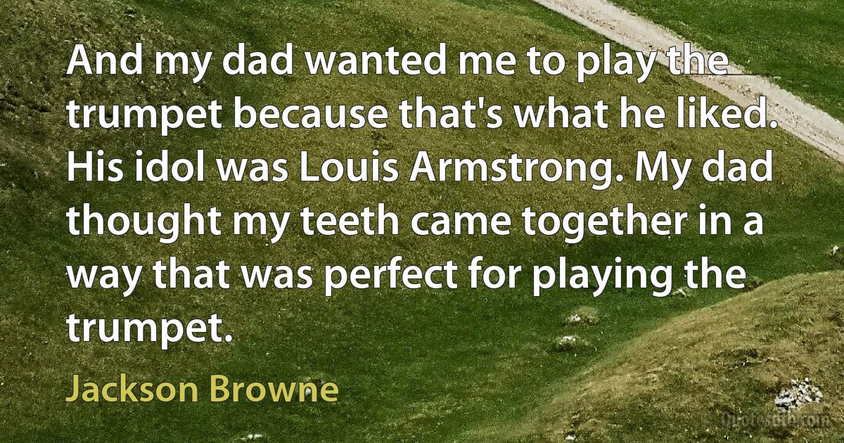 And my dad wanted me to play the trumpet because that's what he liked. His idol was Louis Armstrong. My dad thought my teeth came together in a way that was perfect for playing the trumpet. (Jackson Browne)