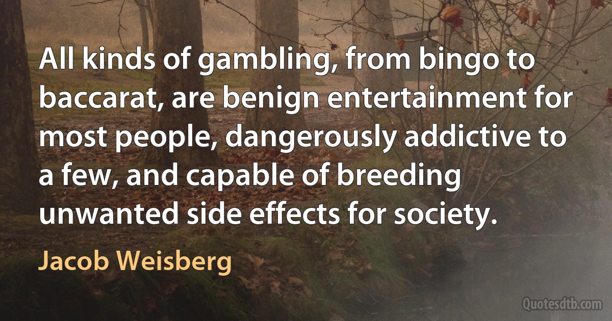 All kinds of gambling, from bingo to baccarat, are benign entertainment for most people, dangerously addictive to a few, and capable of breeding unwanted side effects for society. (Jacob Weisberg)