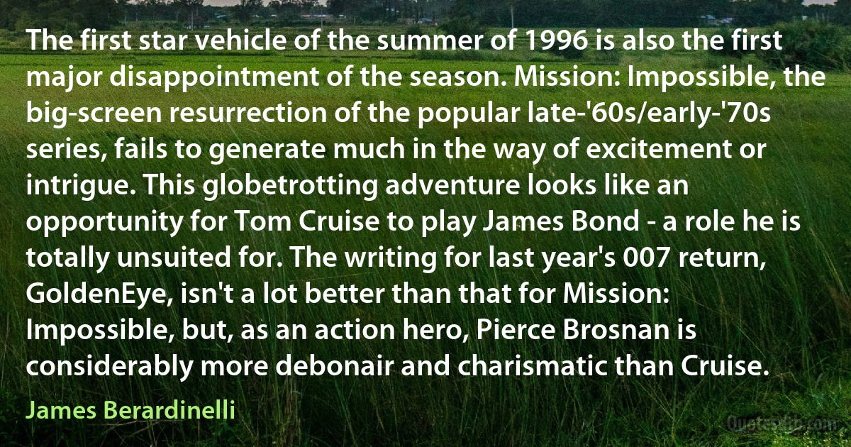 The first star vehicle of the summer of 1996 is also the first major disappointment of the season. Mission: Impossible, the big-screen resurrection of the popular late-'60s/early-'70s series, fails to generate much in the way of excitement or intrigue. This globetrotting adventure looks like an opportunity for Tom Cruise to play James Bond - a role he is totally unsuited for. The writing for last year's 007 return, GoldenEye, isn't a lot better than that for Mission: Impossible, but, as an action hero, Pierce Brosnan is considerably more debonair and charismatic than Cruise. (James Berardinelli)