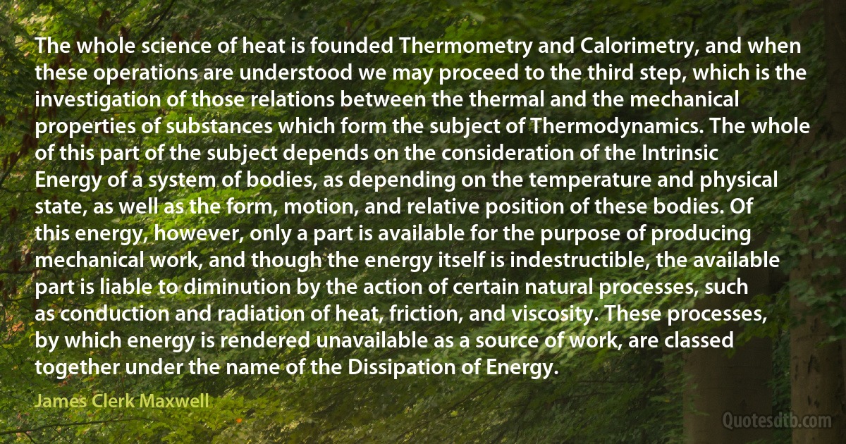 The whole science of heat is founded Thermometry and Calorimetry, and when these operations are understood we may proceed to the third step, which is the investigation of those relations between the thermal and the mechanical properties of substances which form the subject of Thermodynamics. The whole of this part of the subject depends on the consideration of the Intrinsic Energy of a system of bodies, as depending on the temperature and physical state, as well as the form, motion, and relative position of these bodies. Of this energy, however, only a part is available for the purpose of producing mechanical work, and though the energy itself is indestructible, the available part is liable to diminution by the action of certain natural processes, such as conduction and radiation of heat, friction, and viscosity. These processes, by which energy is rendered unavailable as a source of work, are classed together under the name of the Dissipation of Energy. (James Clerk Maxwell)