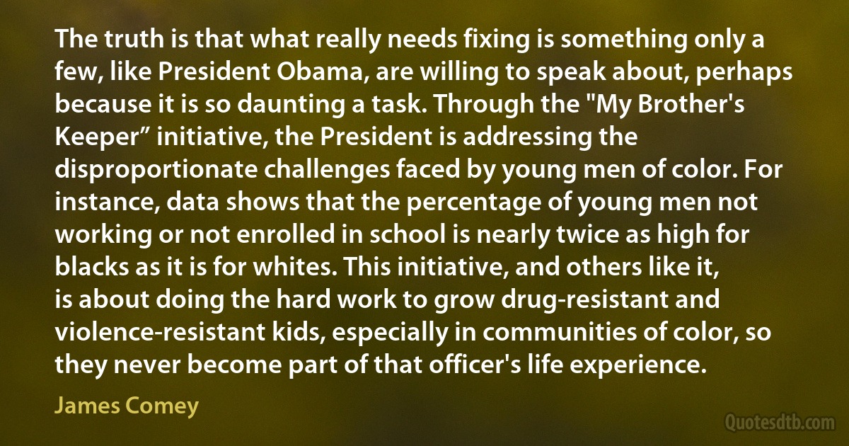 The truth is that what really needs fixing is something only a few, like President Obama, are willing to speak about, perhaps because it is so daunting a task. Through the "My Brother's Keeper” initiative, the President is addressing the disproportionate challenges faced by young men of color. For instance, data shows that the percentage of young men not working or not enrolled in school is nearly twice as high for blacks as it is for whites. This initiative, and others like it, is about doing the hard work to grow drug-resistant and violence-resistant kids, especially in communities of color, so they never become part of that officer's life experience. (James Comey)