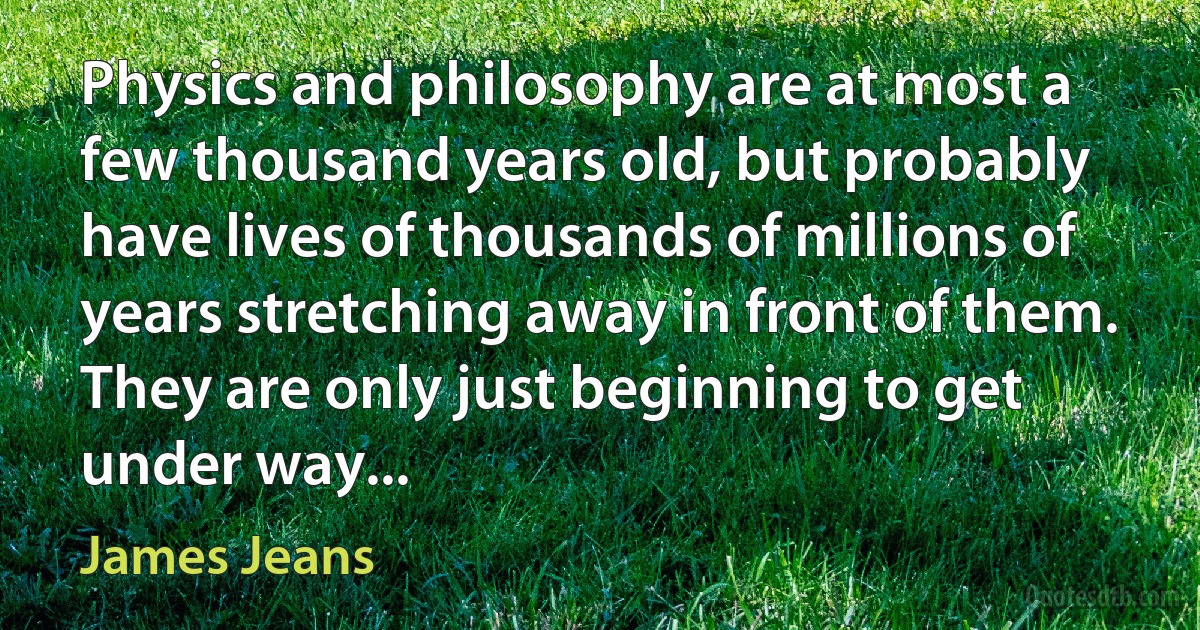 Physics and philosophy are at most a few thousand years old, but probably have lives of thousands of millions of years stretching away in front of them. They are only just beginning to get under way... (James Jeans)