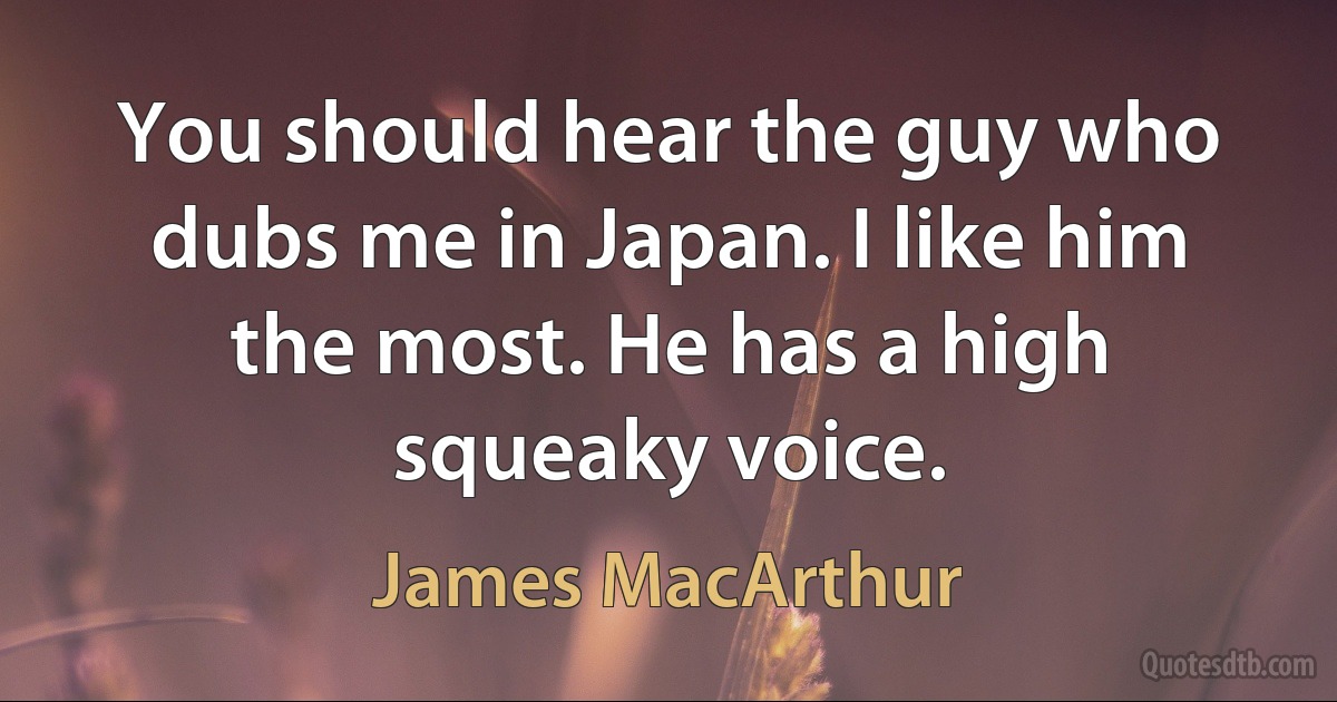 You should hear the guy who dubs me in Japan. I like him the most. He has a high squeaky voice. (James MacArthur)