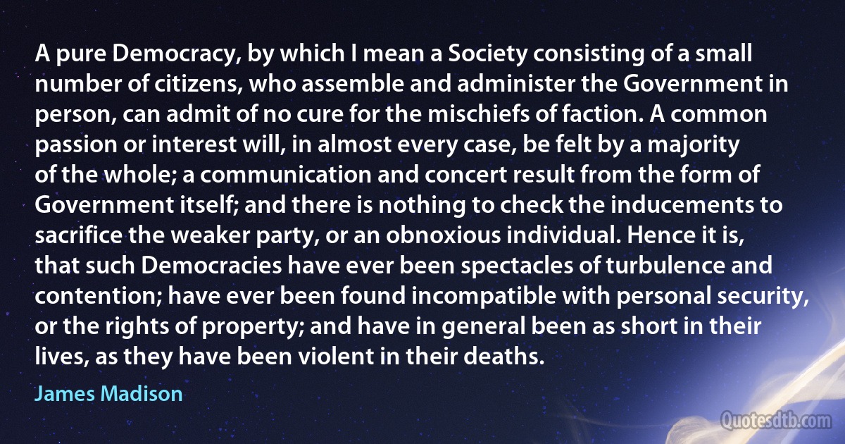 A pure Democracy, by which I mean a Society consisting of a small number of citizens, who assemble and administer the Government in person, can admit of no cure for the mischiefs of faction. A common passion or interest will, in almost every case, be felt by a majority of the whole; a communication and concert result from the form of Government itself; and there is nothing to check the inducements to sacrifice the weaker party, or an obnoxious individual. Hence it is, that such Democracies have ever been spectacles of turbulence and contention; have ever been found incompatible with personal security, or the rights of property; and have in general been as short in their lives, as they have been violent in their deaths. (James Madison)