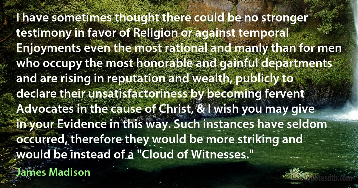 I have sometimes thought there could be no stronger testimony in favor of Religion or against temporal Enjoyments even the most rational and manly than for men who occupy the most honorable and gainful departments and are rising in reputation and wealth, publicly to declare their unsatisfactoriness by becoming fervent Advocates in the cause of Christ, & I wish you may give in your Evidence in this way. Such instances have seldom occurred, therefore they would be more striking and would be instead of a "Cloud of Witnesses." (James Madison)