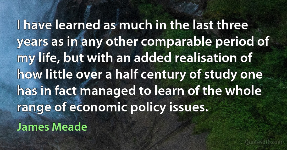 I have learned as much in the last three years as in any other comparable period of my life, but with an added realisation of how little over a half century of study one has in fact managed to learn of the whole range of economic policy issues. (James Meade)