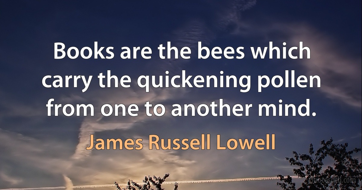 Books are the bees which carry the quickening pollen from one to another mind. (James Russell Lowell)